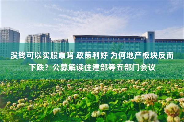 没钱可以买股票吗 政策利好 为何地产板块反而下跌？公募解读住建部等五部门会议