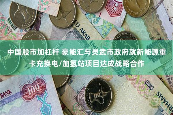 中国股市加杠杆 豪能汇与灵武市政府就新能源重卡充换电/加氢站项目达成战略合作