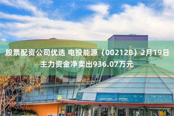 股票配资公司优选 电投能源（002128）2月19日主力资金净卖出936.07万元