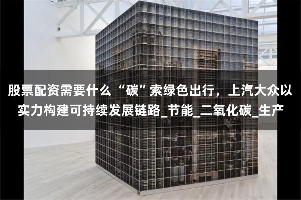 股票配资需要什么 “碳”索绿色出行，上汽大众以实力构建可持续发展链路_节能_二氧化碳_生产