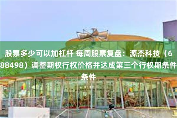 股票多少可以加杠杆 每周股票复盘：源杰科技（688498）调整期权行权价格并达成第三个行权期条件