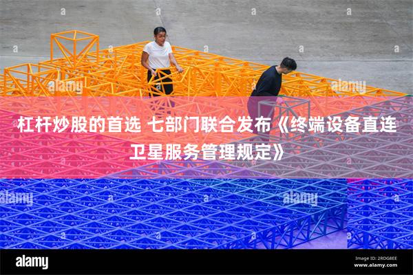 杠杆炒股的首选 七部门联合发布《终端设备直连卫星服务管理规定》