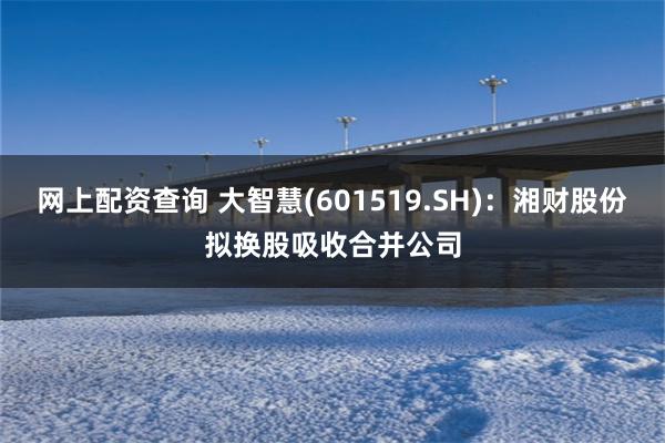 网上配资查询 大智慧(601519.SH)：湘财股份拟换股吸收合并公司