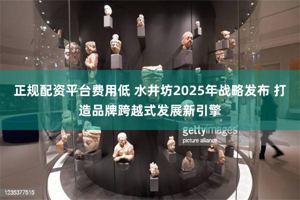正规配资平台费用低 水井坊2025年战略发布 打造品牌跨越式发展新引擎