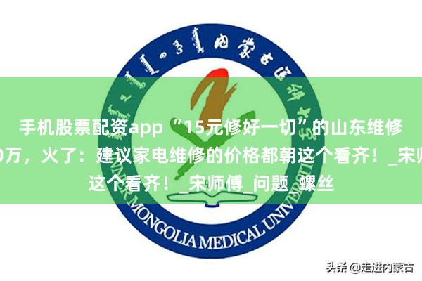手机股票配资app “15元修好一切”的山东维修师傅，涨粉360万，火了：建议家电维修的价格都朝这个看齐！_宋师傅_问题_螺丝