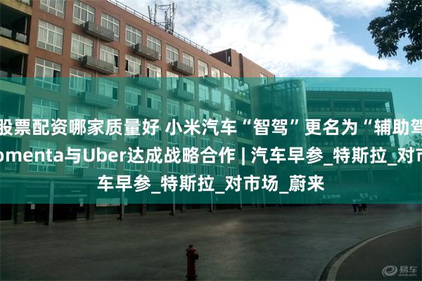 股票配资哪家质量好 小米汽车“智驾”更名为“辅助驾驶”，Momenta与Uber达成战略合作 | 汽车早参_特斯拉_对市场_蔚来