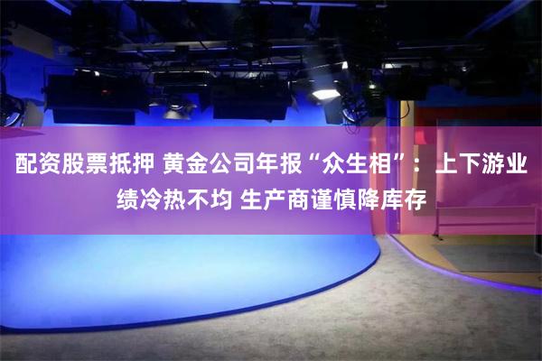 配资股票抵押 黄金公司年报“众生相”：上下游业绩冷热不均 生产商谨慎降库存