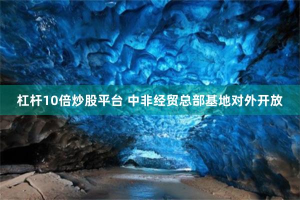杠杆10倍炒股平台 中非经贸总部基地对外开放