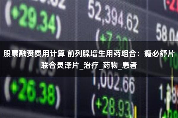 股票融资费用计算 前列腺增生用药组合：癃必舒片联合灵泽片_治疗_药物_患者