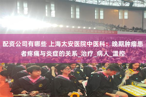 配资公司有哪些 上海太安医院中医科：晚期肿瘤患者疼痛与炎症的关系_治疗_病人_温控