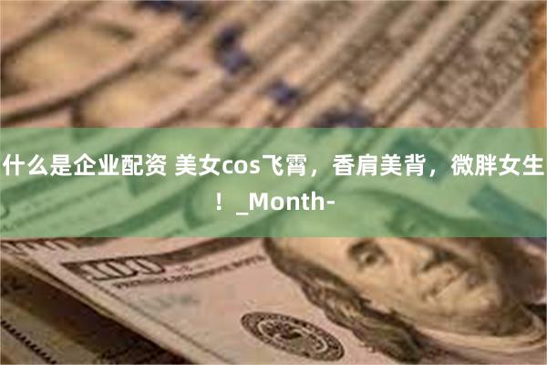 什么是企业配资 美女cos飞霄，香肩美背，微胖女生！_Month-