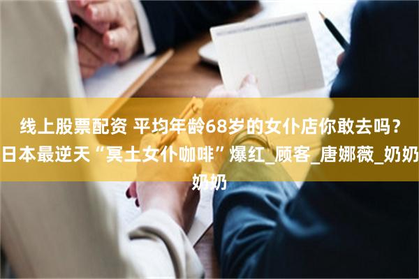 线上股票配资 平均年龄68岁的女仆店你敢去吗？日本最逆天“冥土女仆咖啡”爆红_顾客_唐娜薇_奶奶