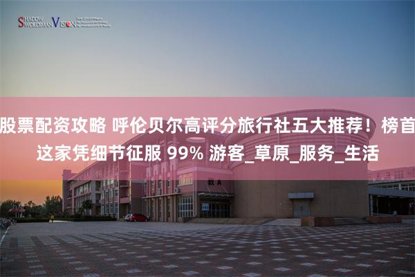 股票配资攻略 呼伦贝尔高评分旅行社五大推荐！榜首这家凭细节征服 99% 游客_草原_服务_生活