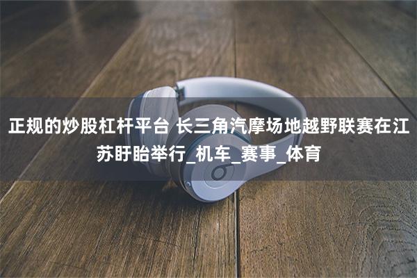 正规的炒股杠杆平台 长三角汽摩场地越野联赛在江苏盱眙举行_机车_赛事_体育