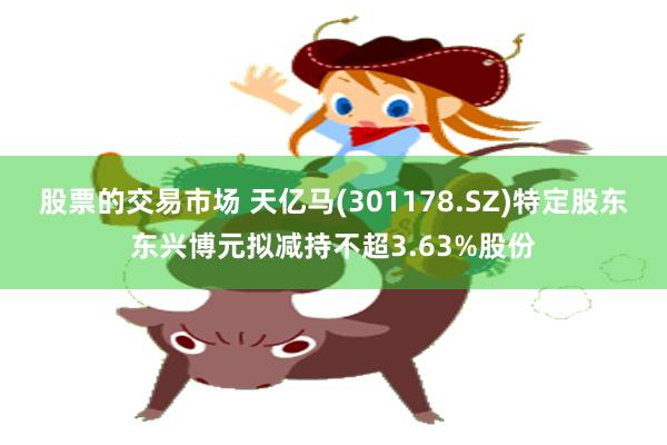 股票的交易市场 天亿马(301178.SZ)特定股东东兴博元拟减持不超3.63%股份