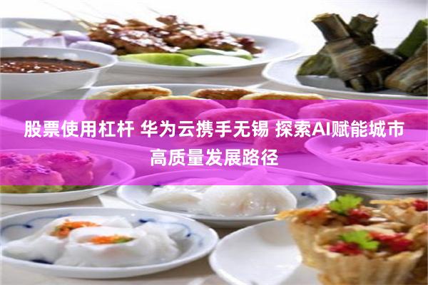 股票使用杠杆 华为云携手无锡 探索AI赋能城市高质量发展路径