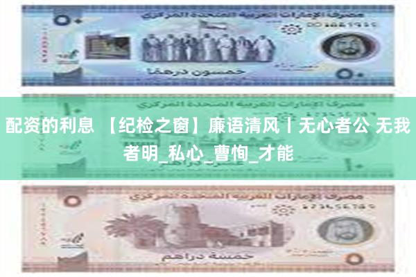 配资的利息 【纪检之窗】廉语清风丨无心者公 无我者明_私心_曹恂_才能