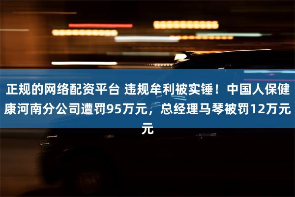 正规的网络配资平台 违规牟利被实锤！中国人保健康河南分公司遭罚95万元，总经理马琴被罚12万元