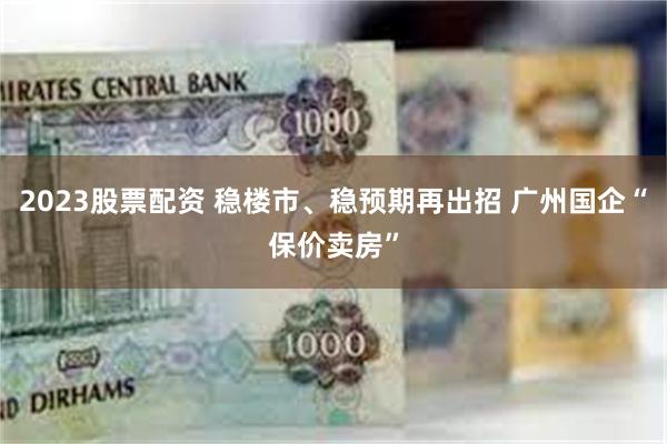 2023股票配资 稳楼市、稳预期再出招 广州国企“保价卖房”