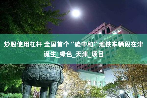 炒股使用杠杆 全国首个“碳中和”地铁车辆段在津诞生_绿色_天津_项目