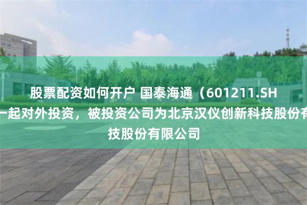 股票配资如何开户 国泰海通（601211.SH）新增一起对外投资，被投资公司为北京汉仪创新科技股份有限公司