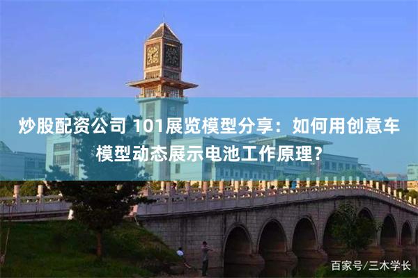 炒股配资公司 101展览模型分享：如何用创意车模型动态展示电池工作原理？