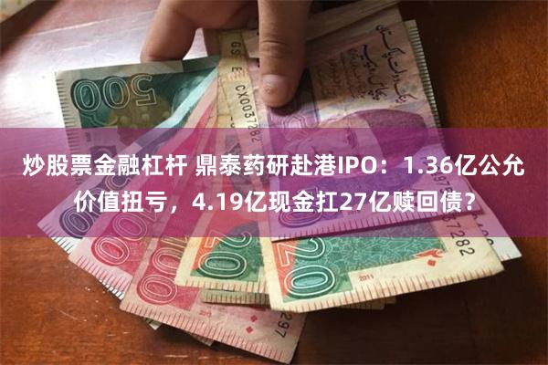 炒股票金融杠杆 鼎泰药研赴港IPO：1.36亿公允价值扭亏，4.19亿现金扛27亿赎回债？